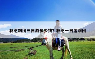 林芝跟團三日游多少錢？林芝一日游跟團