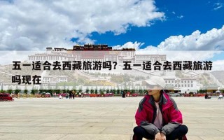 五一適合去西藏旅游嗎？五一適合去西藏旅游嗎現(xiàn)在