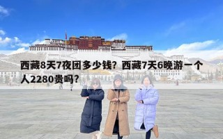 西藏8天7夜團多少錢？西藏7天6晚游一個人2280貴嗎?