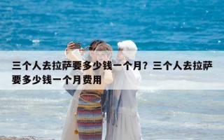 三個人去拉薩要多少錢一個月？三個人去拉薩要多少錢一個月費用