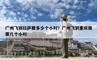 廣州飛到拉薩要多少個(gè)小時(shí)？廣州飛到重慶需要幾個(gè)小時(shí)