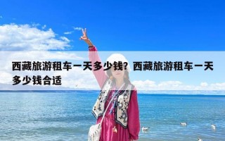 西藏旅游租車一天多少錢？西藏旅游租車一天多少錢合適