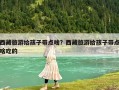 西藏旅游給孩子帶點啥？西藏旅游給孩子帶點啥吃的