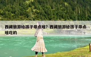 西藏旅游給孩子帶點啥？西藏旅游給孩子帶點啥吃的