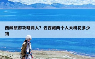 西藏旅游攻略兩人？去西藏兩個人大概花多少錢