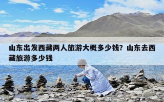 山東出發西藏兩人旅游大概多少錢？山東去西藏旅游多少錢