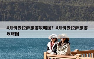 4月份去拉薩旅游攻略圖？4月份去拉薩旅游攻略圖