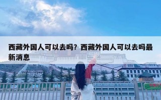 西藏外國(guó)人可以去嗎？西藏外國(guó)人可以去嗎最新消息