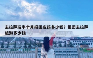 去拉薩玩半個月報團應該多少錢？報團去拉薩旅游多少錢
