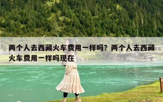 兩個人去西藏火車費(fèi)用一樣嗎？兩個人去西藏火車費(fèi)用一樣嗎現(xiàn)在