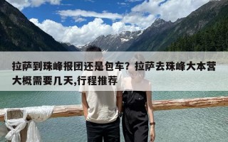 拉薩到珠峰報團(tuán)還是包車？拉薩去珠峰大本營大概需要幾天,行程推薦