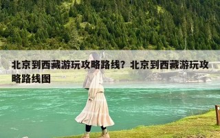 北京到西藏游玩攻略路線？北京到西藏游玩攻略路線圖