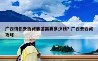 廣西情侶去西藏旅游需要多少錢？廣西去西藏攻略