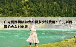 廣元到西藏旅游大約要多少錢費用？廣元到西藏的火車時刻表
