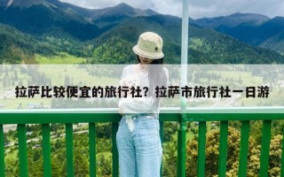 拉薩比較便宜的旅行社？拉薩市旅行社一日游