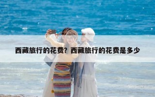 西藏旅行的花費(fèi)？西藏旅行的花費(fèi)是多少