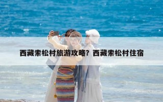 西藏索松村旅游攻略？西藏索松村住宿