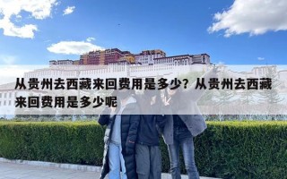 從貴州去西藏來回費用是多少？從貴州去西藏來回費用是多少呢