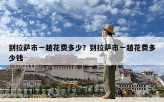 到拉薩市一趟花費(fèi)多少？到拉薩市一趟花費(fèi)多少錢(qián)