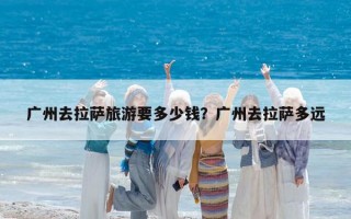廣州去拉薩旅游要多少錢？廣州去拉薩多遠(yuǎn)