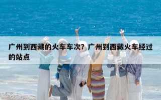 廣州到西藏的火車車次？廣州到西藏火車經(jīng)過的站點(diǎn)