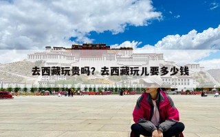 去西藏玩貴嗎？去西藏玩兒要多少錢