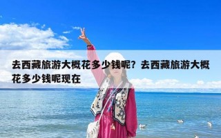 去西藏旅游大概花多少錢呢？去西藏旅游大概花多少錢呢現(xiàn)在