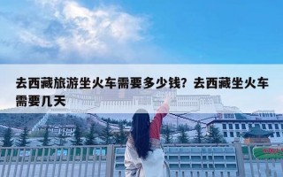 去西藏旅游坐火車需要多少錢？去西藏坐火車需要幾天