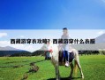西藏游穿衣攻略？西藏游穿什么衣服