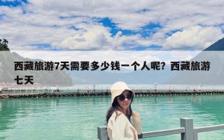 西藏旅游7天需要多少錢一個人呢？西藏旅游七天