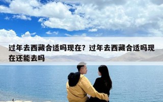 過年去西藏合適嗎現在？過年去西藏合適嗎現在還能去嗎