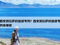 西安到拉薩的旅游專列？西安到拉薩的旅游專列有哪些