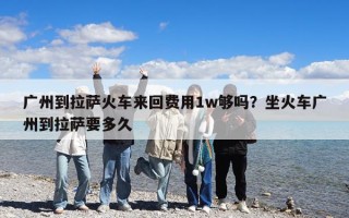 廣州到拉薩火車(chē)來(lái)回費(fèi)用1w夠嗎？坐火車(chē)廣州到拉薩要多久