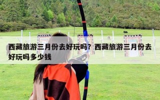 西藏旅游三月份去好玩嗎？西藏旅游三月份去好玩嗎多少錢