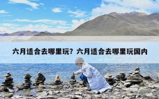 六月適合去哪里玩？六月適合去哪里玩國內