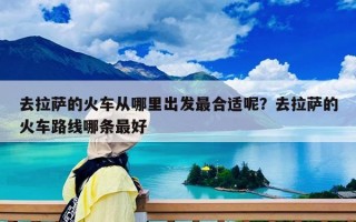 去拉薩的火車從哪里出發最合適呢？去拉薩的火車路線哪條最好