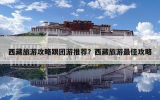 西藏旅游攻略跟團(tuán)游推薦？西藏旅游最佳攻略