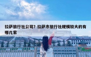 拉薩旅行社公司？拉薩市旅行社規(guī)模較大的有哪幾家