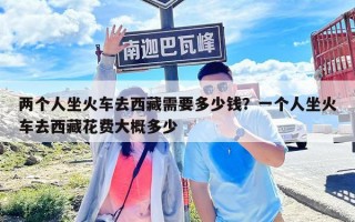兩個人坐火車去西藏需要多少錢？一個人坐火車去西藏花費大概多少