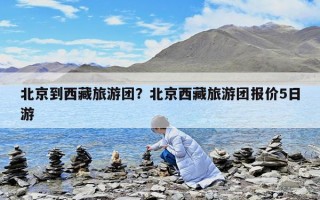 北京到西藏旅游團？北京西藏旅游團報價5日游
