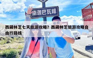 西藏林芝七天旅游攻略？西藏林芝旅游攻略自由行路線