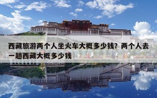 西藏旅游兩個人坐火車大概多少錢？兩個人去一趟西藏大概多少錢