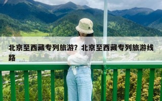 北京至西藏專列旅游？北京至西藏專列旅游線路