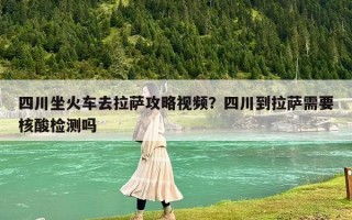 四川坐火車(chē)去拉薩攻略視頻？四川到拉薩需要核酸檢測(cè)嗎