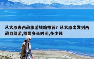 從太原去西藏旅游線路推薦？從太原出發(fā)到西藏自駕游,需要多長(zhǎng)時(shí)間,多少錢(qián)