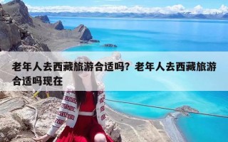 老年人去西藏旅游合適嗎？老年人去西藏旅游合適嗎現在