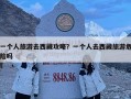 一個人旅游去西藏攻略？一個人去西藏旅游危險嗎