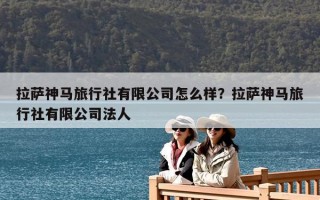 拉薩神馬旅行社有限公司怎么樣？拉薩神馬旅行社有限公司法人