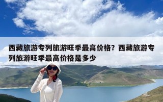 西藏旅游專列旅游旺季最高價格？西藏旅游專列旅游旺季最高價格是多少