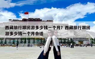 西藏旅行跟團(tuán)游多少錢(qián)一個(gè)月？西藏旅行跟團(tuán)游多少錢(qián)一個(gè)月合適